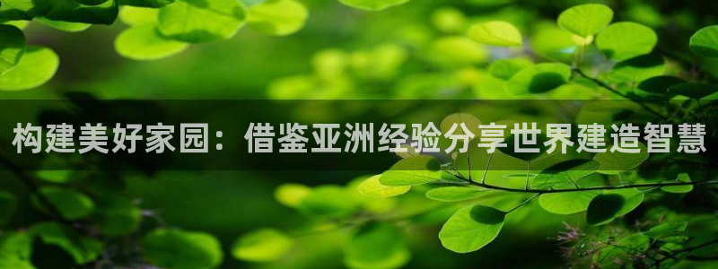 安信12娱乐登录：构建美好家园：借鉴亚洲经验分享世界建造智慧