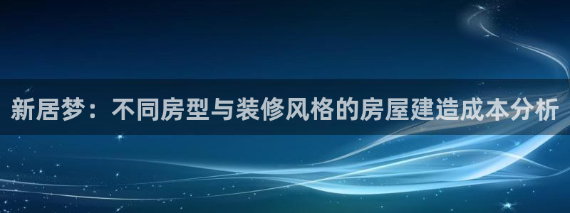 安信12代理：新居梦：不同房型与装修风格的房屋建造成本分析