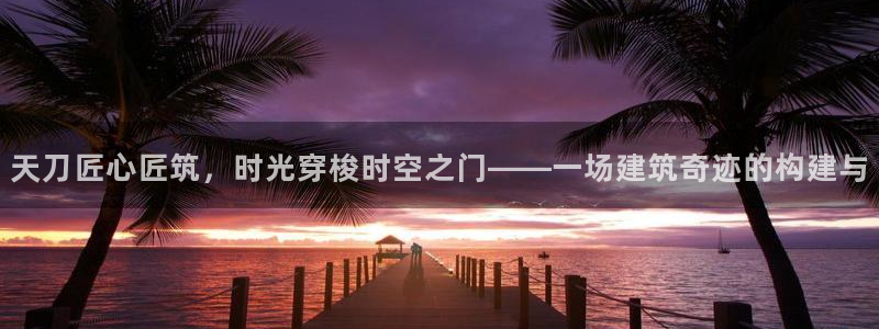 安信12app下载：天刀匠心匠筑，时光穿梭时空之门——一场建筑奇迹的构建与