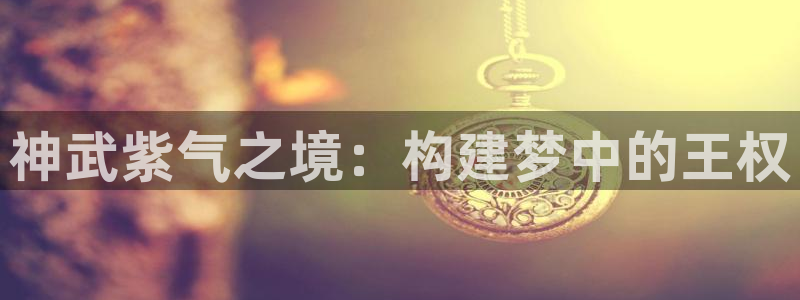 安信4娱乐去55 12：神武紫气之境：构建梦中的王权