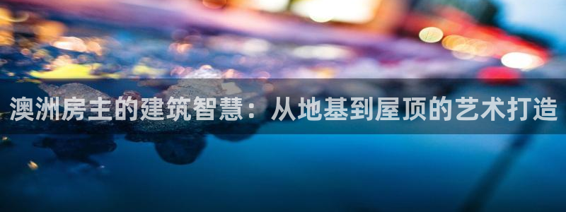 安信12网页版：澳洲房主的建筑智慧：从地基到屋顶的艺术打造