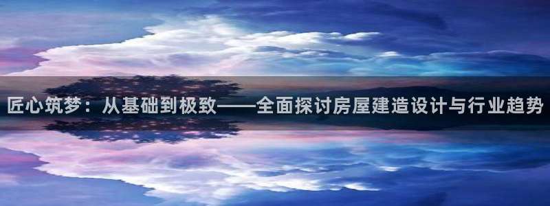 安信娱乐12登录地址：匠心筑梦：从基础到极致——全面探讨房屋建造设计与行业趋势