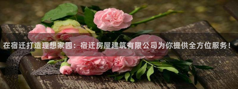 安信12彩票在线网址：在宿迁打造理想家园：宿迁房屋建筑有限公司为你提供全方位服务！